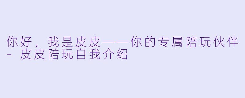 你好，我是皮皮——你的专属陪玩伙伴-皮皮陪玩自我介绍