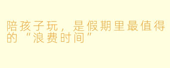 陪孩子玩，是假期里最值得的“浪费时间”