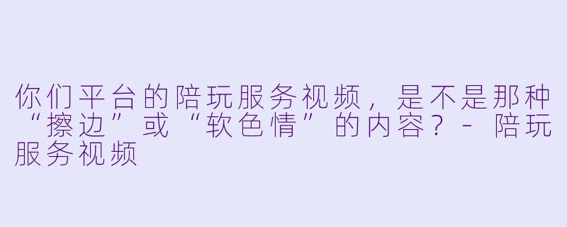你们平台的陪玩服务视频，是不是那种“擦边”或“软色情”的内容？-陪玩服务视频