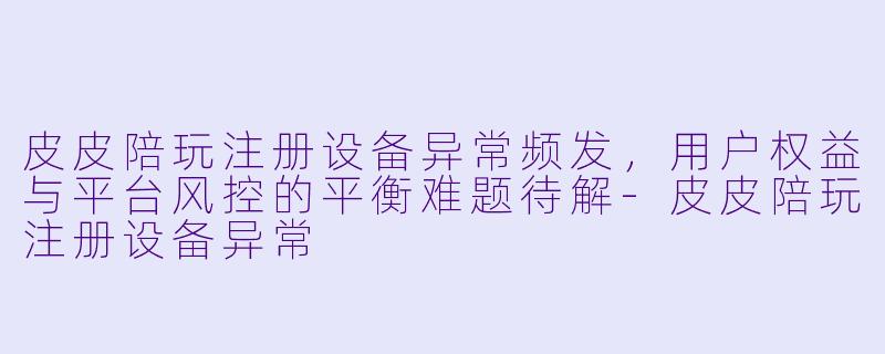 皮皮陪玩注册设备异常频发，用户权益与平台风控的平衡难题待解-皮皮陪玩注册设备异常