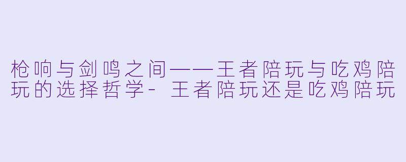 枪响与剑鸣之间——王者陪玩与吃鸡陪玩的选择哲学-王者陪玩还是吃鸡陪玩