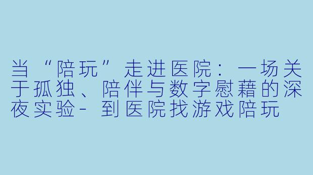 当“陪玩”走进医院：一场关于孤独、陪伴与数字慰藉的深夜实验-到医院找游戏陪玩