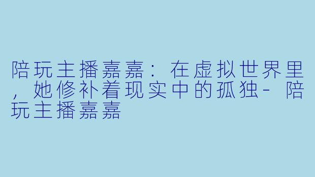陪玩主播嘉嘉:在虚拟世界里,她修补着现实中的孤独-陪玩主播嘉嘉