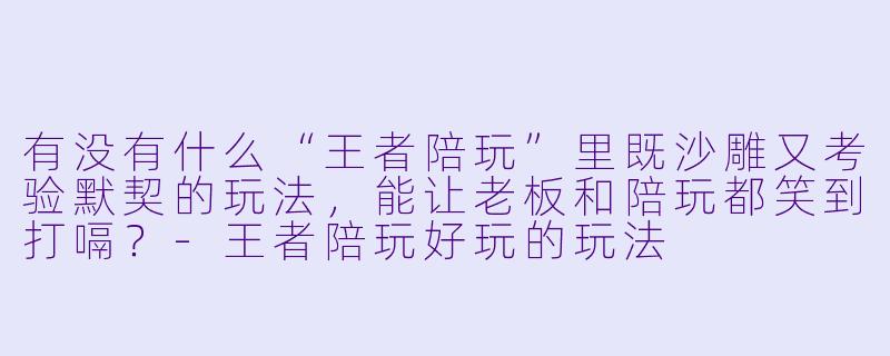 有没有什么“王者陪玩”里既沙雕又考验默契的玩法,能让老板和陪玩都笑到打嗝?-王者陪玩好玩的玩法