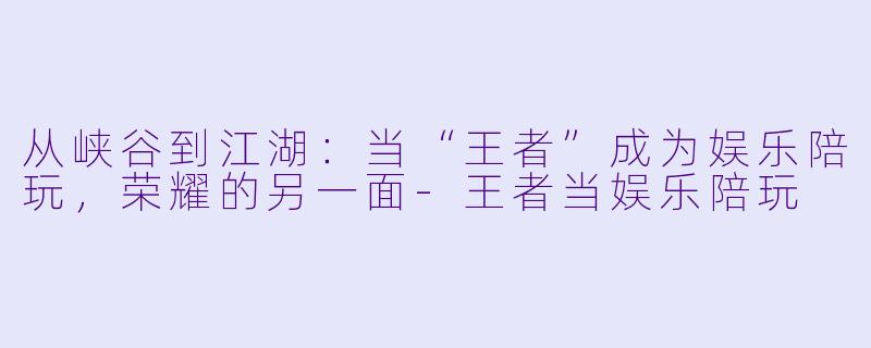 从峡谷到江湖：当“王者”成为娱乐陪玩，荣耀的另一面-王者当娱乐陪玩