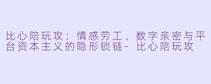 比心陪玩攻:情感劳工、数字亲密与平台资本主义的隐形锁链-比心陪玩攻