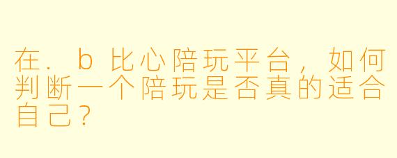 在.b比心陪玩平台，如何判断一个陪玩是否真的适合自己？