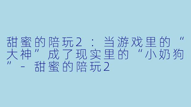 甜蜜的陪玩2：当游戏里的“大神”成了现实里的“小奶狗”-甜蜜的陪玩2