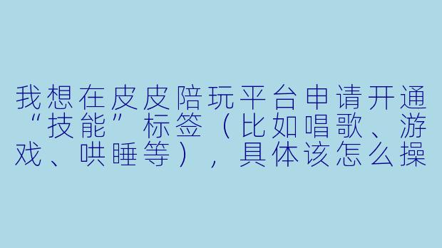 我想在皮皮陪玩平台申请开通“技能”标签(比如唱歌、游戏、哄睡等),具体该怎么操作?需要满足什么条件?-皮皮陪玩技能怎么申请