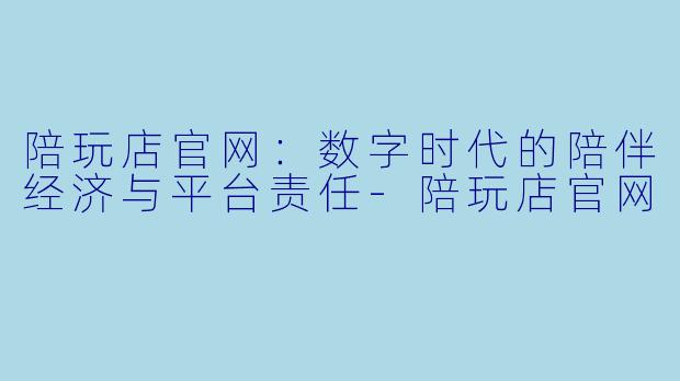 陪玩店官网:数字时代的陪伴经济与平台责任-陪玩店官网