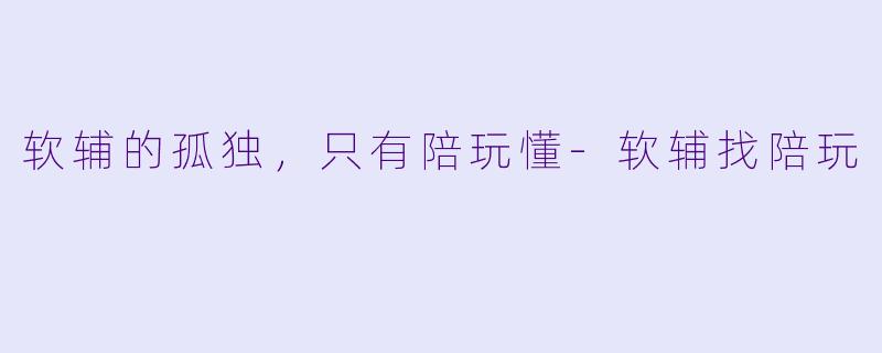 软辅的孤独,只有陪玩懂-软辅找陪玩
