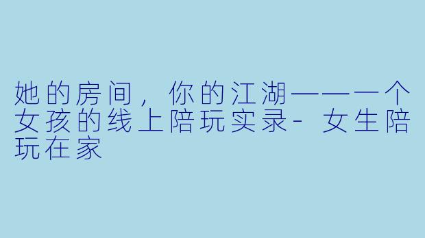 她的房间,你的江湖——一个女孩的线上陪玩实录-女生陪玩在家