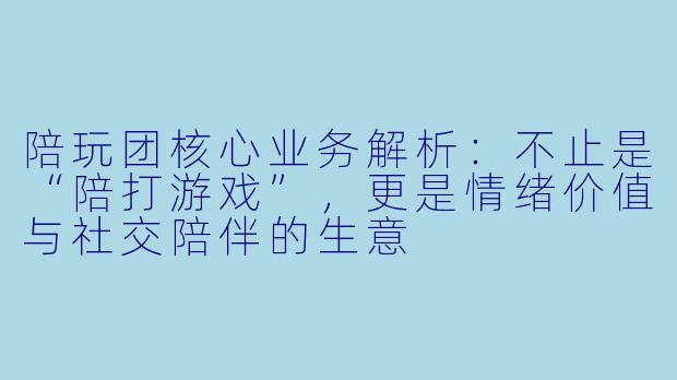 陪玩团核心业务解析:不止是“陪打游戏”,更是情绪价值与社交陪伴的生意