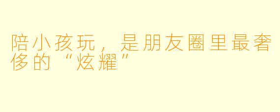 陪小孩玩，是朋友圈里最奢侈的“炫耀”