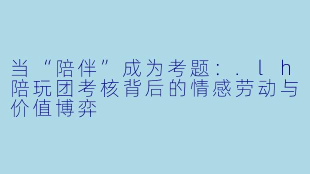 当“陪伴”成为考题：.lh陪玩团考核背后的情感劳动与价值博弈