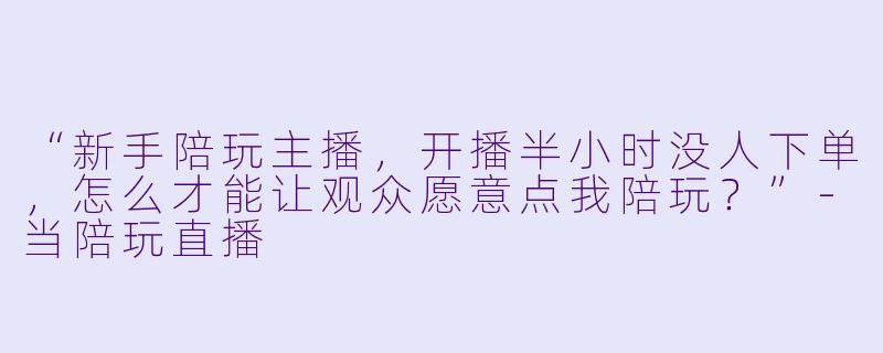 “新手陪玩主播，开播半小时没人下单，怎么才能让观众愿意点我陪玩？”-当陪玩直播