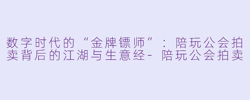 数字时代的“金牌镖师”：陪玩公会拍卖背后的江湖与生意经-陪玩公会拍卖