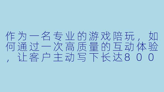 作为一名专业的游戏陪玩，如何通过一次高质量的互动体验，让客户主动写下长达800字的好评？能否以具体案例说明其中的细节与心得？-陪玩好评800字
