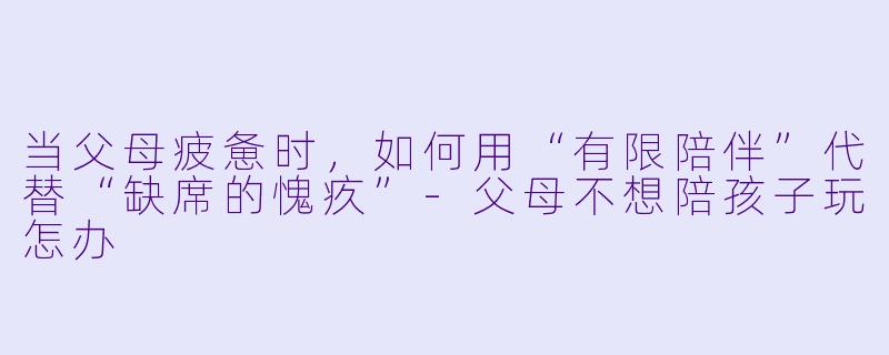 当父母疲惫时,如何用“有限陪伴”代替“缺席的愧疚”-父母不想陪孩子玩怎办