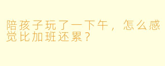 陪孩子玩了一下午，怎么感觉比加班还累？