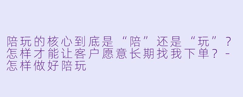 陪玩的核心到底是“陪”还是“玩”？怎样才能让客户愿意长期找我下单？-怎样做好陪玩