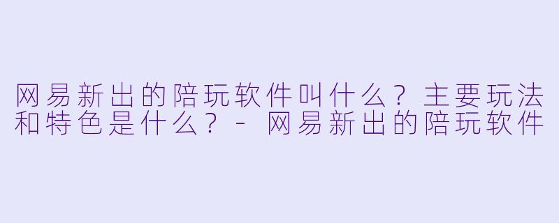 网易新出的陪玩软件叫什么？主要玩法和特色是什么？-网易新出的陪玩软件