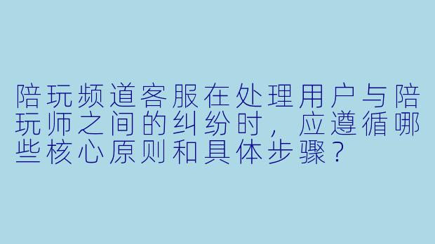 陪玩频道客服在处理用户与陪玩师之间的纠纷时，应遵循哪些核心原则和具体步骤？