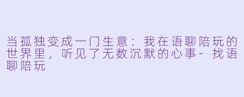 当孤独变成一门生意：我在语聊陪玩的世界里，听见了无数沉默的心事-找语聊陪玩