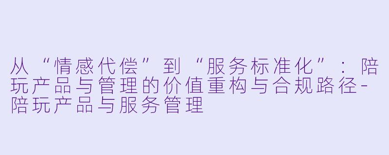 从“情感代偿”到“服务标准化”：陪玩产品与管理的价值重构与合规路径