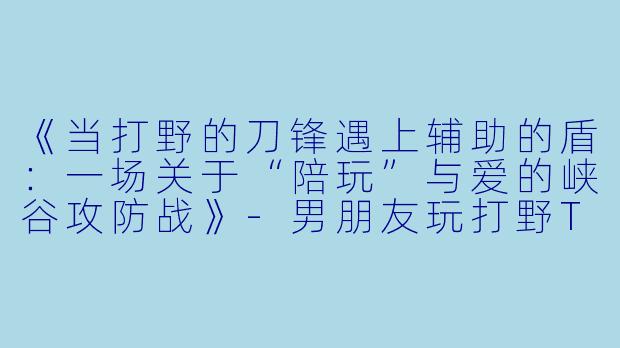 《当打野的刀锋遇上辅助的盾：一场关于“陪玩”与爱的峡谷攻防战》-男朋友玩打野TT陪玩辅助