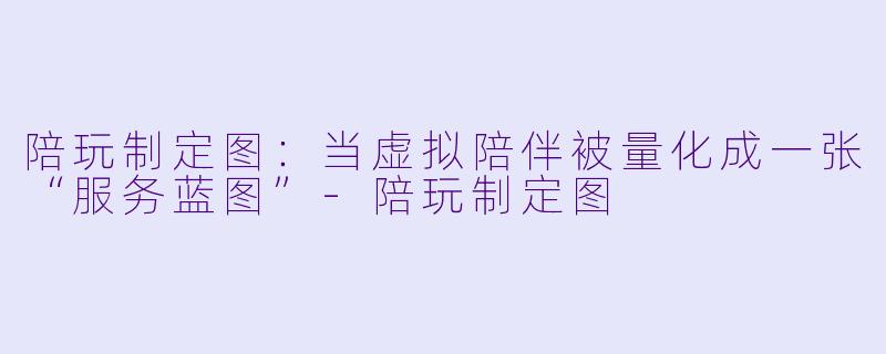 陪玩制定图：当虚拟陪伴被量化成一张“服务蓝图”-陪玩制定图