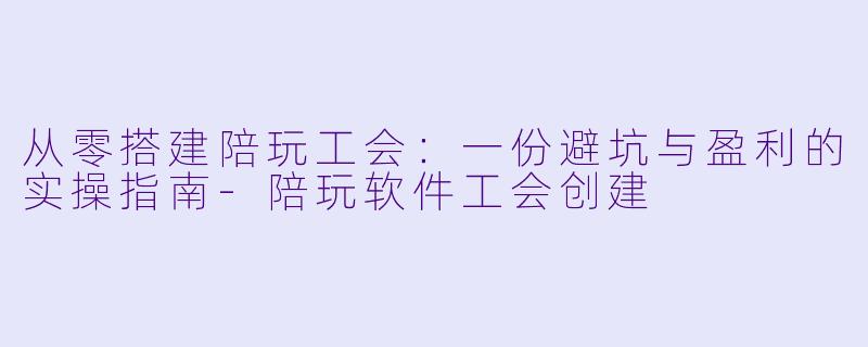从零搭建陪玩工会:一份避坑与盈利的实操指南-陪玩软件工会创建