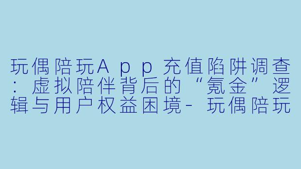 玩偶陪玩App充值陷阱调查:虚拟陪伴背后的“氪金”逻辑与用户权益困境-玩偶陪玩app充值