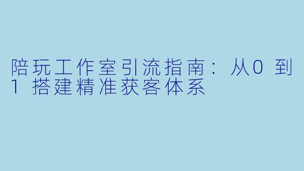 陪玩工作室引流指南：从0到1搭建精准获客体系