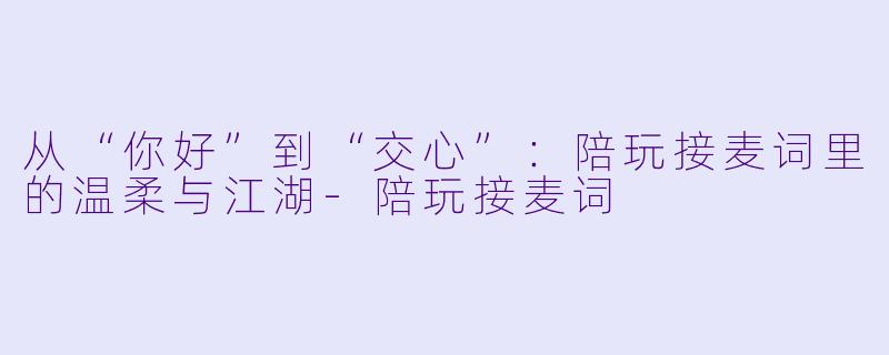 从“你好”到“交心”：陪玩接麦词里的温柔与江湖-陪玩接麦词