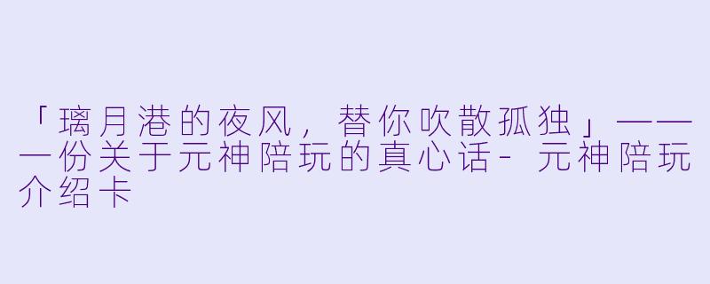 「璃月港的夜风，替你吹散孤独」——一份关于元神陪玩的真心话-元神陪玩介绍卡