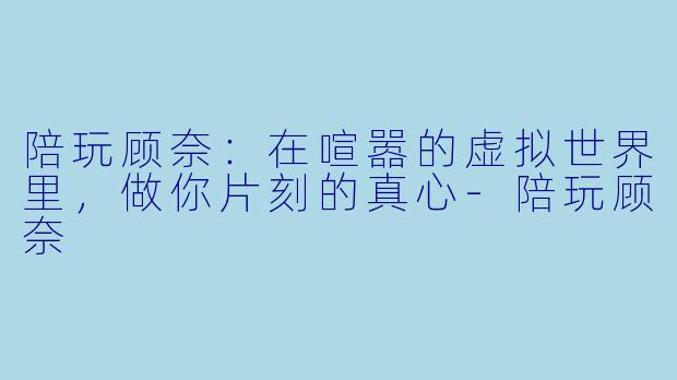 陪玩顾奈：在喧嚣的虚拟世界里，做你片刻的真心-陪玩顾奈