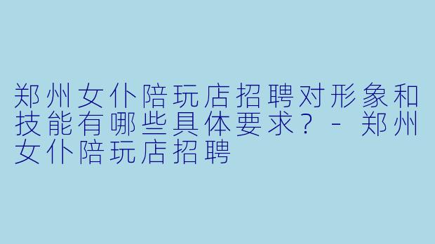 郑州女仆陪玩店招聘对形象和技能有哪些具体要求？-郑州女仆陪玩店招聘