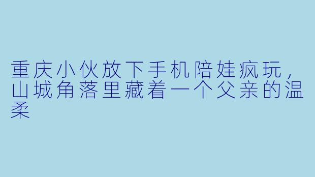 重庆小伙放下手机陪娃疯玩,山城角落里藏着一个父亲的温柔