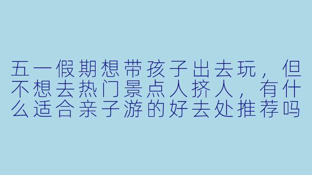 五一假期想带孩子出去玩，但不想去热门景点人挤人，有什么适合亲子游的好去处推荐吗？
