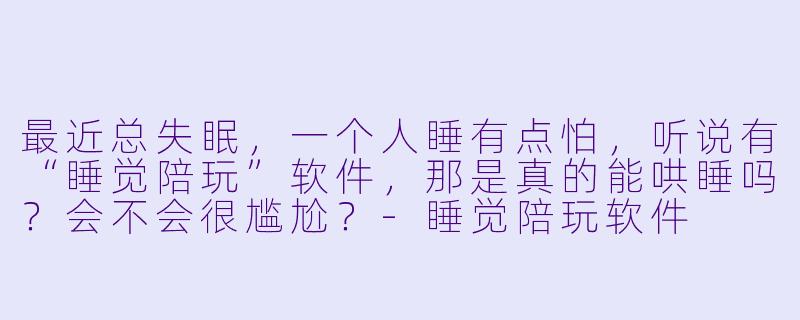 最近总失眠，一个人睡有点怕，听说有“睡觉陪玩”软件，那是真的能哄睡吗？会不会很尴尬？-睡觉陪玩软件
