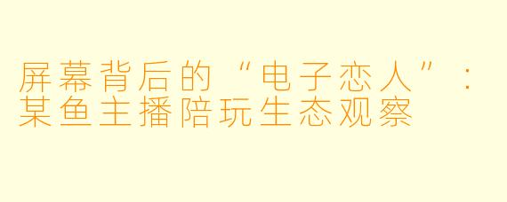 屏幕背后的“电子恋人”：某鱼主播陪玩生态观察