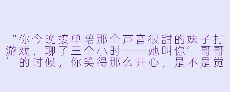 “你今晚接单陪那个声音很甜的妹子打游戏，聊了三个小时——她叫你‘哥哥’的时候，你笑得那么开心，是不是觉得她比我更有意思？”-女陪玩吃醋