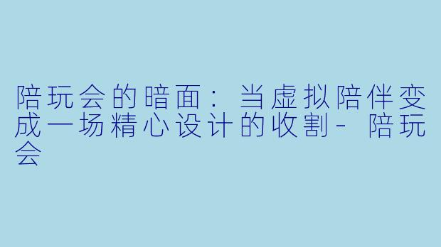 陪玩会的暗面：当虚拟陪伴变成一场精心设计的收割-陪玩会