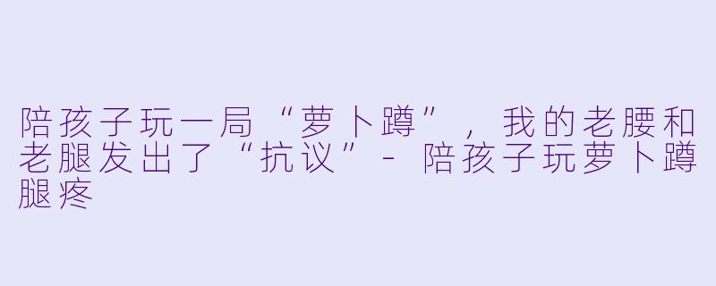 陪孩子玩一局“萝卜蹲”，我的老腰和老腿发出了“抗议”-陪孩子玩萝卜蹲腿疼