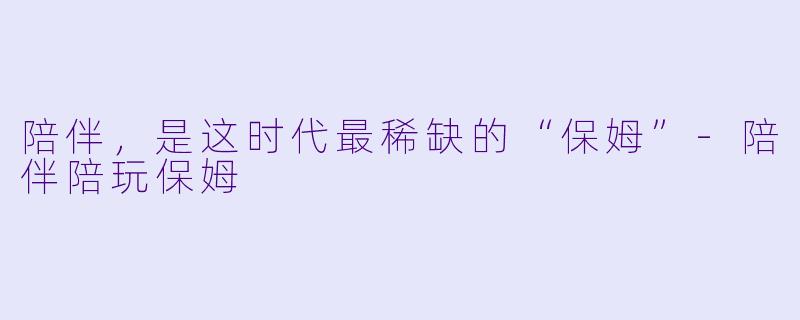 陪伴，是这时代最稀缺的“保姆”-陪伴陪玩保姆