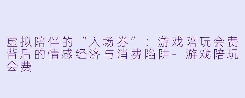 虚拟陪伴的“入场券”：游戏陪玩会费背后的情感经济与消费陷阱-游戏陪玩会费