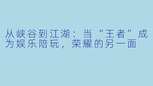 从峡谷到江湖：当“王者”成为娱乐陪玩，荣耀的另一面
