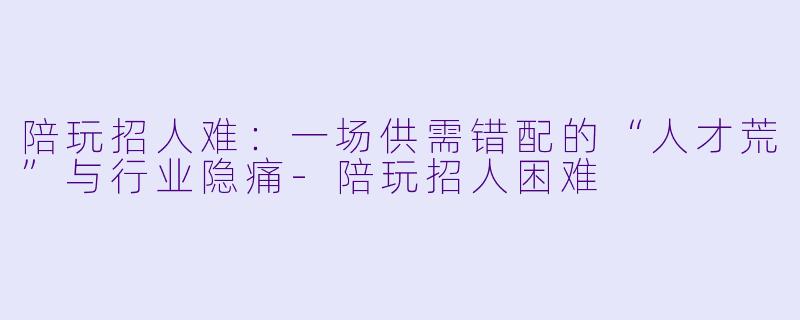 陪玩招人难：一场供需错配的“人才荒”与行业隐痛-陪玩招人困难