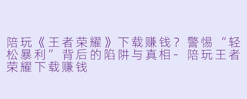 陪玩《王者荣耀》下载赚钱？警惕“轻松暴利”背后的陷阱与真相-陪玩王者荣耀下载赚钱